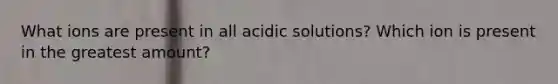 What ions are present in all acidic solutions? Which ion is present in the greatest amount?