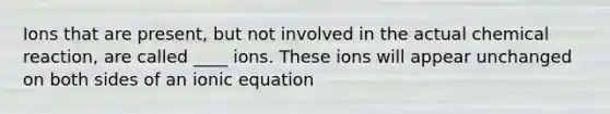 Ions that are present, but not involved in the actual chemical reaction, are called ____ ions. These ions will appear unchanged on both sides of an ionic equation