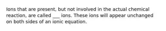 Ions that are present, but not involved in the actual chemical reaction, are called ___ ions. These ions will appear unchanged on both sides of an ionic equation.