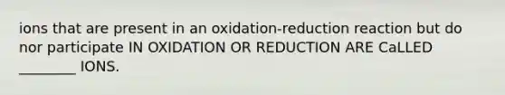 ions that are present in an oxidation-reduction reaction but do nor participate IN OXIDATION OR REDUCTION ARE CaLLED ________ IONS.