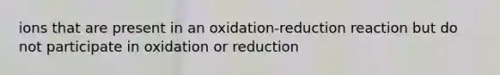 ions that are present in an oxidation-reduction reaction but do not participate in oxidation or reduction