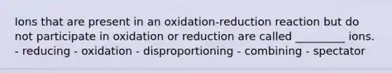 Ions that are present in an oxidation-reduction reaction but do not participate in oxidation or reduction are called _________ ions. - reducing - oxidation - disproportioning - combining - spectator