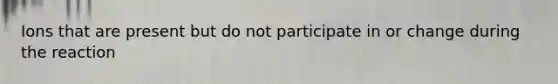 Ions that are present but do not participate in or change during the reaction