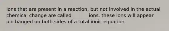 Ions that are present in a reaction, but not involved in the actual chemical change are called ______ ions. these ions will appear unchanged on both sides of a total ionic equation.