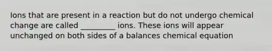 Ions that are present in a reaction but do not undergo chemical change are called _________ ions. These ions will appear unchanged on both sides of a balances chemical equation