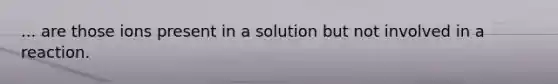 ... are those ions present in a solution but not involved in a reaction.