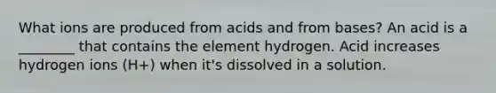 What ions are produced from acids and from bases? An acid is a ________ that contains the element hydrogen. Acid increases hydrogen ions (H+) when it's dissolved in a solution.