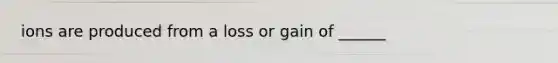 ions are produced from a loss or gain of ______