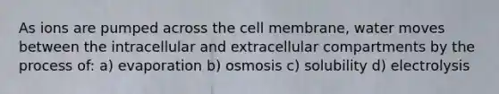 As ions are pumped across the cell membrane, water moves between the intracellular and extracellular compartments by the process of: a) evaporation b) osmosis c) solubility d) electrolysis