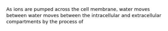 As ions are pumped across the cell membrane, water moves between water moves between the intracellular and extracellular compartments by the process of