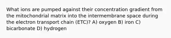 What ions are pumped against their concentration gradient from the mitochondrial matrix into the intermembrane space during the electron transport chain (ETC)? A) oxygen B) iron C) bicarbonate D) hydrogen