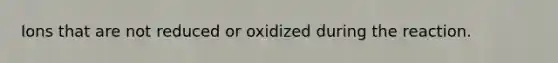 Ions that are not reduced or oxidized during the reaction.