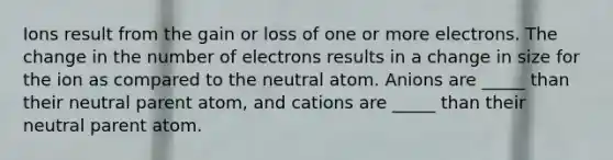 Ions result from the gain or loss of one or more electrons. The change in the number of electrons results in a change in size for the ion as compared to the neutral atom. Anions are _____ than their neutral parent atom, and cations are _____ than their neutral parent atom.