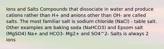 Ions and Salts Compounds that dissociate in water and produce cations rather than H+ and anions other than OH- are called salts. The most familiar salt is sodium chloride (NaCl) - table salt. Other examples are baking soda (NaHCO3) and Epsom salt (MgSO4) Na+ and HCO3- Mg2+ and SO4^2- Salts is always 2 ions