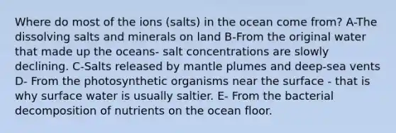 Where do most of the ions (salts) in the ocean come from? A-The dissolving salts and minerals on land B-From the original water that made up the oceans- salt concentrations are slowly declining. C-Salts released by mantle plumes and deep-sea vents D- From the photosynthetic organisms near the surface - that is why surface water is usually saltier. E- From the bacterial decomposition of nutrients on the ocean floor.