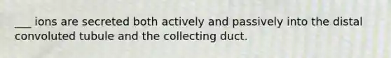 ___ ions are secreted both actively and passively into the distal convoluted tubule and the collecting duct.