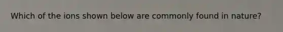 Which of the ions shown below are commonly found in nature?