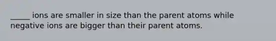 _____ ions are smaller in size than the parent atoms while negative ions are bigger than their parent atoms.