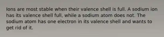 Ions are most stable when their valence shell is full. A sodium ion has its valence shell full, while a sodium atom does not. The sodium atom has one electron in its valence shell and wants to get rid of it.