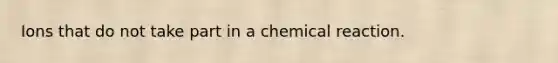 Ions that do not take part in a chemical reaction.