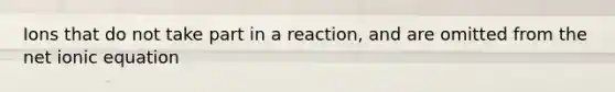 Ions that do not take part in a reaction, and are omitted from the net ionic equation