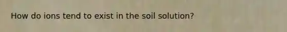 How do ions tend to exist in the soil solution?