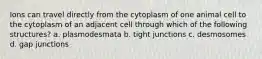 Ions can travel directly from the cytoplasm of one animal cell to the cytoplasm of an adjacent cell through which of the following structures? a. plasmodesmata b. tight junctions c. desmosomes d. gap junctions