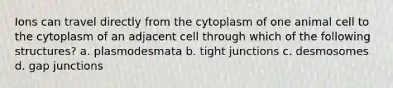 Ions can travel directly from the cytoplasm of one animal cell to the cytoplasm of an adjacent cell through which of the following structures? a. plasmodesmata b. tight junctions c. desmosomes d. gap junctions