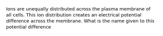 Ions are unequally distributed across the plasma membrane of all cells. This ion distribution creates an electrical potential difference across the membrane. What is the name given to this potential difference