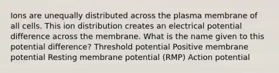 Ions are unequally distributed across the plasma membrane of all cells. This ion distribution creates an electrical potential difference across the membrane. What is the name given to this potential difference? Threshold potential Positive membrane potential Resting membrane potential (RMP) Action potential