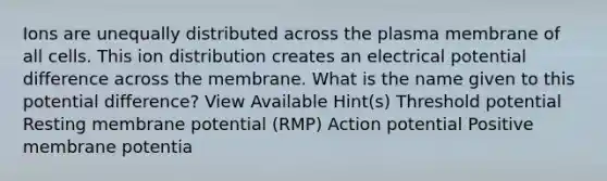 Ions are unequally distributed across the plasma membrane of all cells. This ion distribution creates an electrical potential difference across the membrane. What is the name given to this potential difference? View Available Hint(s) Threshold potential Resting membrane potential (RMP) Action potential Positive membrane potentia