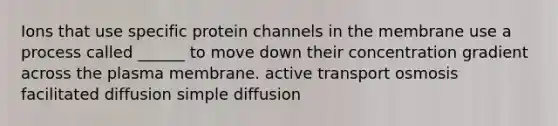 Ions that use specific protein channels in the membrane use a process called ______ to move down their concentration gradient across the plasma membrane. active transport osmosis facilitated diffusion simple diffusion