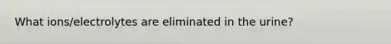 What ions/electrolytes are eliminated in the urine?