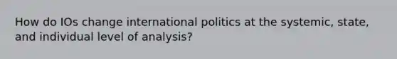 How do IOs change international politics at the systemic, state, and individual level of analysis?