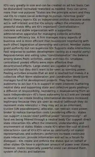 IO's vary greatly in size and can be created on ad hoc basis Can be disbanded/ recreated/ reworked as needed- they can serve more than one purpose "States are the principle actors and they use IOs to create social orderings to pursue collective goals" Realist theory rejects IOs as independent entities because states act in self interest and the IOs simply reflect the interests of powerful states Why are IO's important? Centralization= concrete and stable organization with a supportive administrative apparatus for managing collectie activities Increased efficiency (ex. A firm manages many aspects of business and is more efficient than businesses negotiating with each other) Separation of ownership and control. Member states grant authority but can supervise IOs Supports state interactions Fast response to sudden development (acting as a neutral party) Representation and voting rules "constitutionalize" the balance among states Pools activities, asses and risks Ex. smallpox- centralized/ pooled efforts were more effective than decentralized efforts- Large states are capable of funding unilaterally but they don't want to be seen as exerting power. Pooling activities ensures that an end is reached but makes it a collective effort Norm elaboration and coordination World bank manages fund for development projects. They have the autonomy to act but it is in support of state interests Gathering neutral data and supporting state and collective goals pooling= a diffusion of responsibility, laundering = disassociating from an issue Independence= IO's have autonomy to act and are viewed as neutral Can create binding international decisions Increased legitimacy because they are seen as neutral (although they do represent state interests) = they may act as an informant, trustee (UN peacekeepers), allocator, can restrain state power, broker to reduce transaction costs Laundering effects - states can support a cause/ exert political power "anonymously" - all fund are being filtered through a neutral body Can support direct state interaction IOs affect the interests, understanding and environment of states States create IO's when the cost of direct interaction> cost of IO's IO's serve as community (of states) representatives and enforcers (enforcers increase continued state interaction, provide information and act as a forum for dialogue)-- IOs create and enforce the status quo on behalf of other states IOs have a significant amount of power over states. However, states (especially powerful ones) can disband them, system of checks and balances