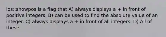 ios::showpos is a flag that A) always displays a + in front of positive integers. B) can be used to find the <a href='https://www.questionai.com/knowledge/kbbTh4ZPeb-absolute-value' class='anchor-knowledge'>absolute value</a> of an integer. C) always displays a + in front of all integers. D) All of these.