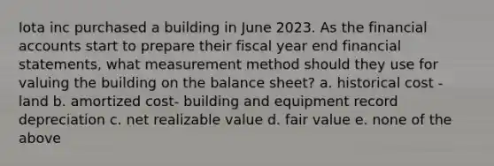 Iota inc purchased a building in June 2023. As the financial accounts start to prepare their fiscal year end financial statements, what measurement method should they use for valuing the building on the balance sheet? a. historical cost - land b. amortized cost- building and equipment record depreciation c. net realizable value d. fair value e. none of the above