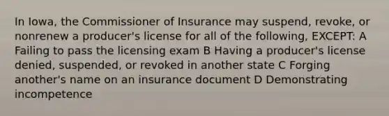 In Iowa, the Commissioner of Insurance may suspend, revoke, or nonrenew a producer's license for all of the following, EXCEPT: A Failing to pass the licensing exam B Having a producer's license denied, suspended, or revoked in another state C Forging another's name on an insurance document D Demonstrating incompetence