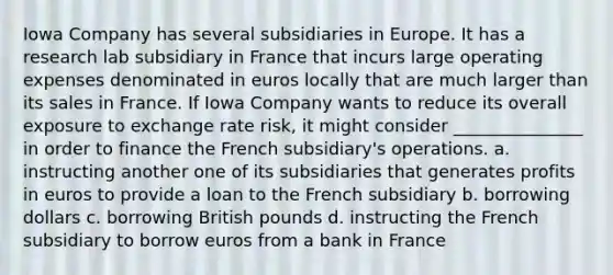 Iowa Company has several subsidiaries in Europe. It has a research lab subsidiary in France that incurs large operating expenses denominated in euros locally that are much larger than its sales in France. If Iowa Company wants to reduce its overall exposure to exchange rate risk, it might consider _______________ in order to finance the French subsidiary's operations. a. instructing another one of its subsidiaries that generates profits in euros to provide a loan to the French subsidiary b. borrowing dollars c. borrowing British pounds d. instructing the French subsidiary to borrow euros from a bank in France