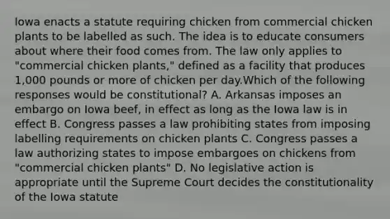 Iowa enacts a statute requiring chicken from commercial chicken plants to be labelled as such. The idea is to educate consumers about where their food comes from. The law only applies to "commercial chicken plants," defined as a facility that produces 1,000 pounds or more of chicken per day.Which of the following responses would be constitutional? A. Arkansas imposes an embargo on Iowa beef, in effect as long as the Iowa law is in effect B. Congress passes a law prohibiting states from imposing labelling requirements on chicken plants C. Congress passes a law authorizing states to impose embargoes on chickens from "commercial chicken plants" D. No legislative action is appropriate until the Supreme Court decides the constitutionality of the Iowa statute