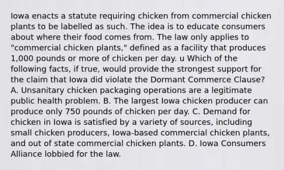 Iowa enacts a statute requiring chicken from commercial chicken plants to be labelled as such. The idea is to educate consumers about where their food comes from. The law only applies to "commercial chicken plants," defined as a facility that produces 1,000 pounds or more of chicken per day. u Which of the following facts, if true, would provide the strongest support for the claim that Iowa did violate the Dormant Commerce Clause? A. Unsanitary chicken packaging operations are a legitimate public health problem. B. The largest Iowa chicken producer can produce only 750 pounds of chicken per day. C. Demand for chicken in Iowa is satisfied by a variety of sources, including small chicken producers, Iowa-based commercial chicken plants, and out of state commercial chicken plants. D. Iowa Consumers Alliance lobbied for the law.