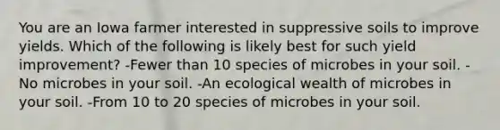 You are an Iowa farmer interested in suppressive soils to improve yields. Which of the following is likely best for such yield improvement? -Fewer than 10 species of microbes in your soil. -No microbes in your soil. -An ecological wealth of microbes in your soil. -From 10 to 20 species of microbes in your soil.