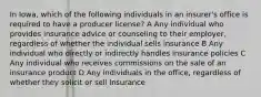 In Iowa, which of the following individuals in an insurer's office is required to have a producer license? A Any individual who provides insurance advice or counseling to their employer, regardless of whether the individual sells insurance B Any individual who directly or indirectly handles insurance policies C Any individual who receives commissions on the sale of an insurance product D Any individuals in the office, regardless of whether they solicit or sell insurance