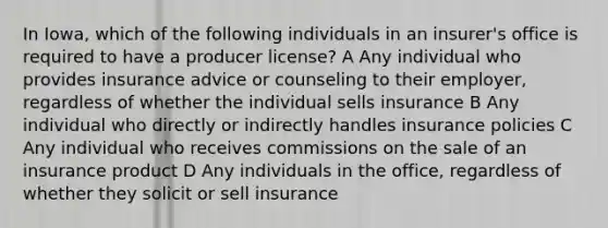 In Iowa, which of the following individuals in an insurer's office is required to have a producer license? A Any individual who provides insurance advice or counseling to their employer, regardless of whether the individual sells insurance B Any individual who directly or indirectly handles insurance policies C Any individual who receives commissions on the sale of an insurance product D Any individuals in the office, regardless of whether they solicit or sell insurance