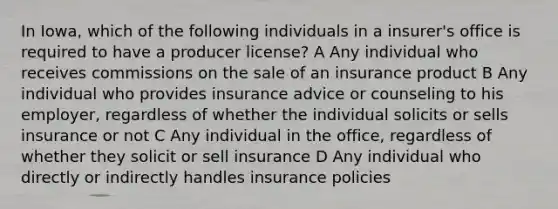 In Iowa, which of the following individuals in a insurer's office is required to have a producer license? A Any individual who receives commissions on the sale of an insurance product B Any individual who provides insurance advice or counseling to his employer, regardless of whether the individual solicits or sells insurance or not C Any individual in the office, regardless of whether they solicit or sell insurance D Any individual who directly or indirectly handles insurance policies