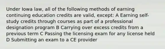 Under Iowa law, all of the following methods of earning continuing education credits are valid, except: A Earning self-study credits through courses as part of a professional designation program B Carrying over excess credits from a previous term C Passing the licensing exam for any license held D Submitting an exam to a CE provider