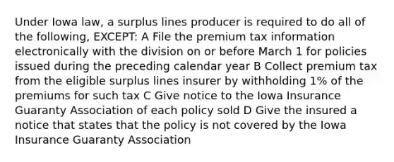 Under Iowa law, a surplus lines producer is required to do all of the following, EXCEPT: A File the premium tax information electronically with the division on or before March 1 for policies issued during the preceding calendar year B Collect premium tax from the eligible surplus lines insurer by withholding 1% of the premiums for such tax C Give notice to the Iowa Insurance Guaranty Association of each policy sold D Give the insured a notice that states that the policy is not covered by the Iowa Insurance Guaranty Association