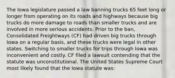 The Iowa legislature passed a law banning trucks 65 feet long or longer from operating on its roads and highways because big trucks do more damage to roads than smaller trucks and are involved in more serious accidents. Prior to the ban, Consolidated Freightways (CF) had driven big trucks through Iowa on a regular basis, and these trucks were legal in other states. Switching to smaller trucks for trips through Iowa was inconvenient and costly. CF filed a lawsuit contending that the statute was unconstitutional. The United States Supreme Court most likely found that the Iowa statute was: