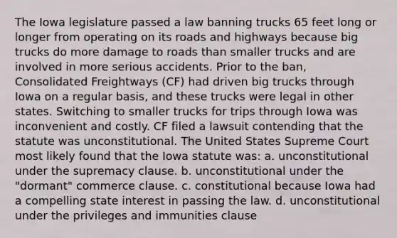 The Iowa legislature passed a law banning trucks 65 feet long or longer from operating on its roads and highways because big trucks do more damage to roads than smaller trucks and are involved in more serious accidents. Prior to the ban, Consolidated Freightways (CF) had driven big trucks through Iowa on a regular basis, and these trucks were legal in other states. Switching to smaller trucks for trips through Iowa was inconvenient and costly. CF filed a lawsuit contending that the statute was unconstitutional. The United States Supreme Court most likely found that the Iowa statute was: a. unconstitutional under the supremacy clause. b. unconstitutional under the "dormant" commerce clause. c. constitutional because Iowa had a compelling state interest in passing the law. d. unconstitutional under the privileges and immunities clause