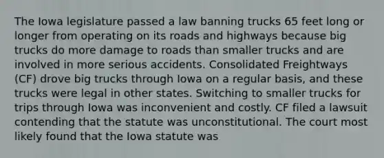 The Iowa legislature passed a law banning trucks 65 feet long or longer from operating on its roads and highways because big trucks do more damage to roads than smaller trucks and are involved in more serious accidents. Consolidated Freightways (CF) drove big trucks through Iowa on a regular basis, and these trucks were legal in other states. Switching to smaller trucks for trips through Iowa was inconvenient and costly. CF filed a lawsuit contending that the statute was unconstitutional. The court most likely found that the Iowa statute was